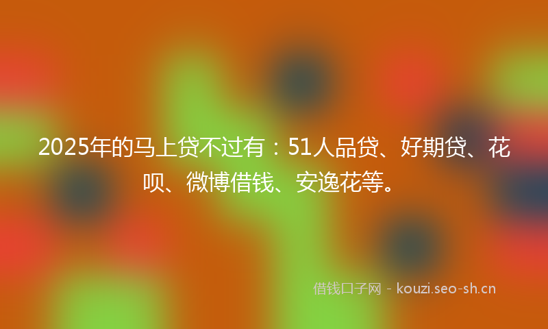 2025年的马上贷不过有：51人品贷、好期贷、花呗、微博借钱、安逸花等。