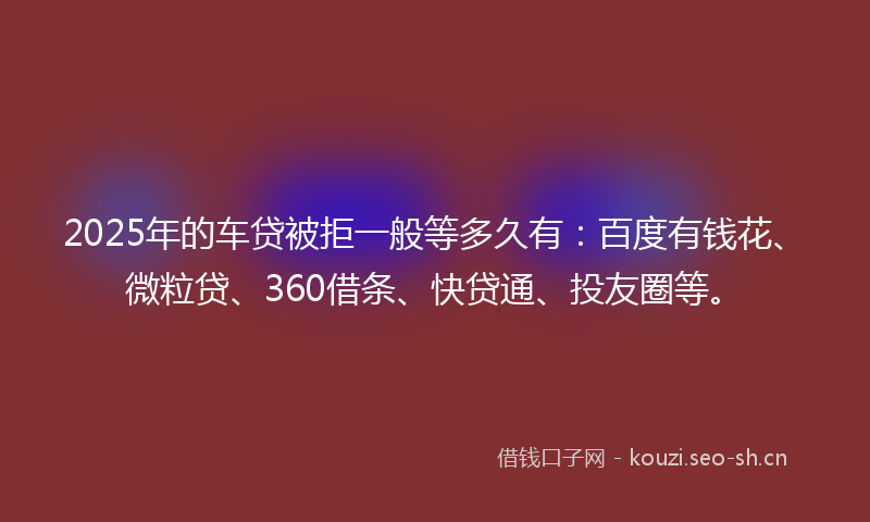 2025年的车贷被拒一般等多久有：百度有钱花、微粒贷、360借条、快贷通、投友圈等。
