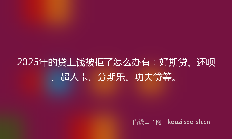 2025年的贷上钱被拒了怎么办有：好期贷、还呗、超人卡、分期乐、功夫贷等。