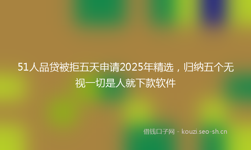51人品贷被拒五天申请2025年精选，归纳五个无视一切是人就下款软件