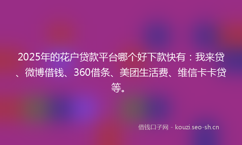 2025年的花户贷款平台哪个好下款快有：我来贷、微博借钱、360借条、美团生活费、维信卡卡贷等。