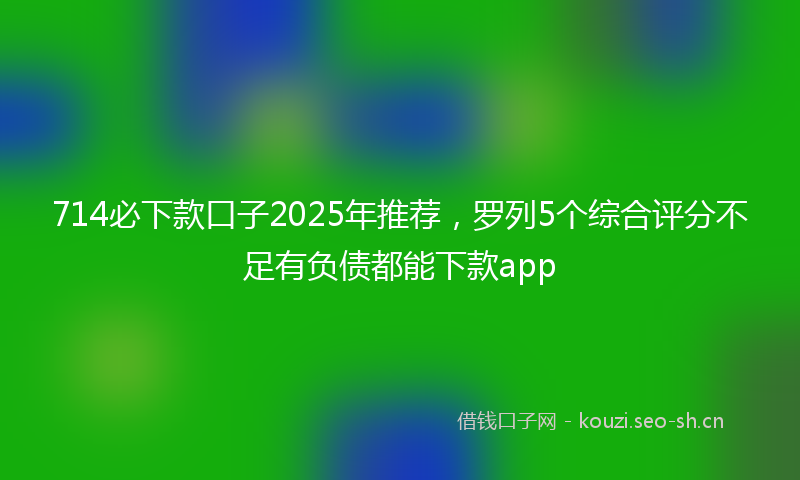 714必下款口子2025年推荐，罗列5个综合评分不足有负债都能下款app