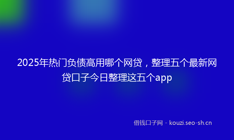 2025年热门负债高用哪个网贷，整理五个最新网贷口子今日整理这五个app