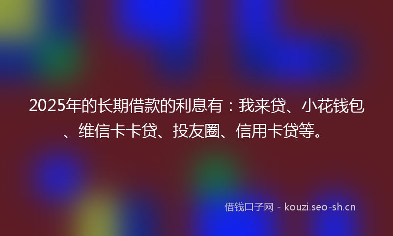 2025年的长期借款的利息有：我来贷、小花钱包、维信卡卡贷、投友圈、信用卡贷等。