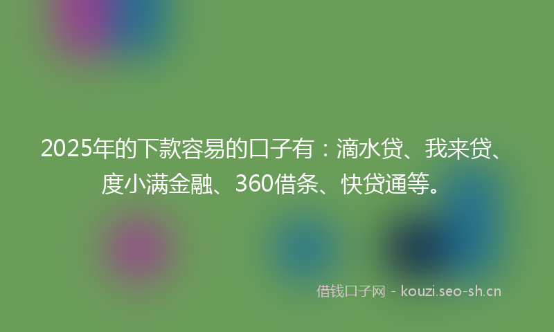 2025年的下款容易的口子有：滴水贷、我来贷、度小满金融、360借条、快贷通等。