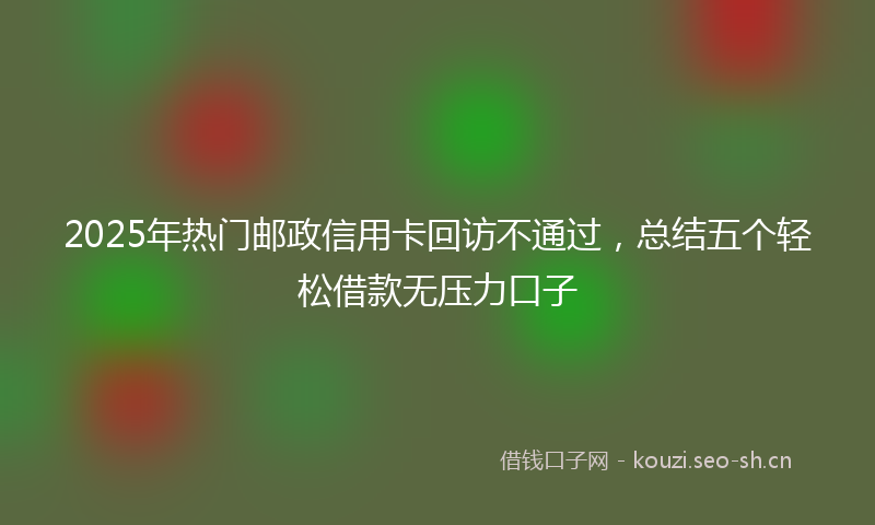 2025年热门邮政信用卡回访不通过，总结五个轻松借款无压力口子