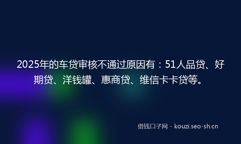 2025年的车贷审核不通过原因有：51人品贷、好期贷、洋钱罐、惠商贷、维信卡卡贷等。