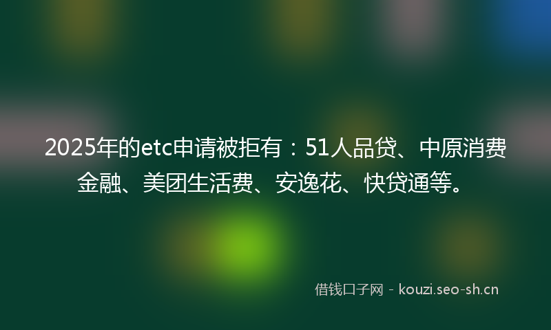 2025年的etc申请被拒有：51人品贷、中原消费金融、美团生活费、安逸花、快贷通等。