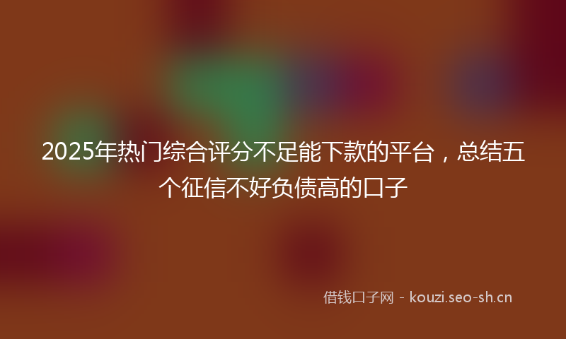 2025年热门综合评分不足能下款的平台，总结五个征信不好负债高的口子