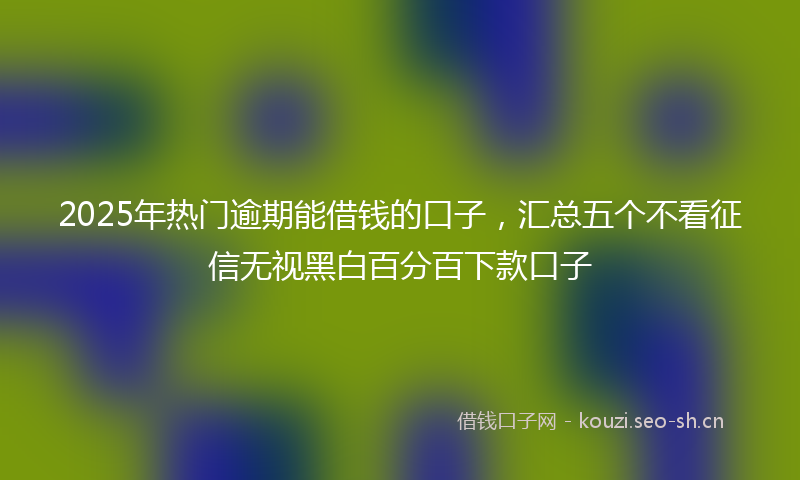 2025年热门逾期能借钱的口子，汇总五个不看征信无视黑白百分百下款口子
