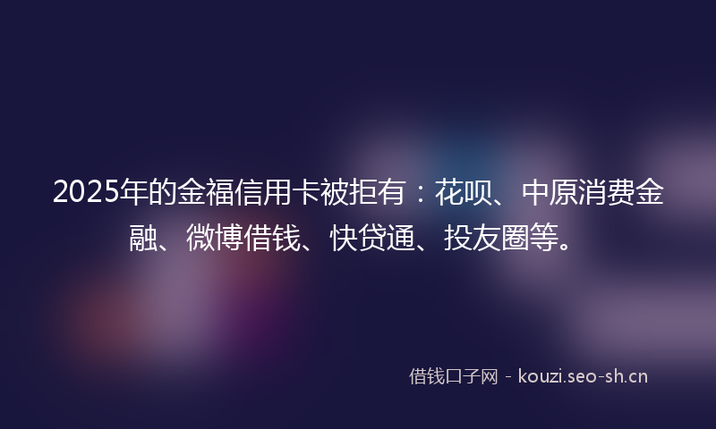 2025年的金福信用卡被拒有：花呗、中原消费金融、微博借钱、快贷通、投友圈等。