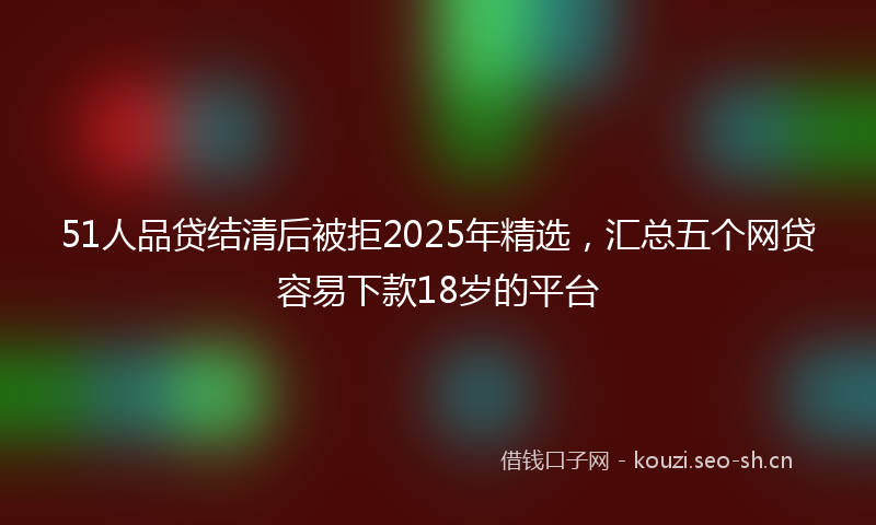 51人品贷结清后被拒2025年精选,汇总五个网贷容易下款18岁的平台