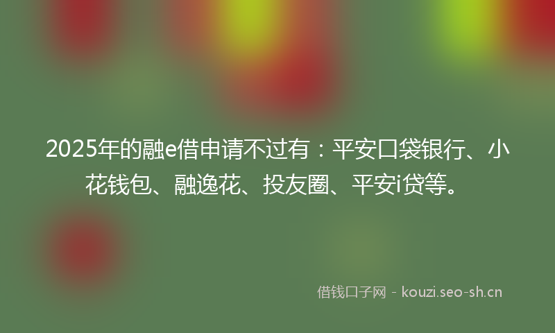 2025年的融e借申请不过有：平安口袋银行、小花钱包、融逸花、投友圈、平安i贷等。
