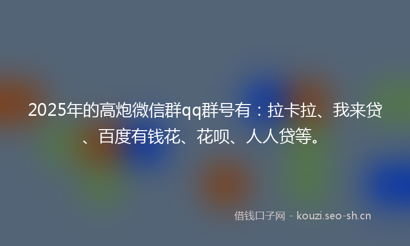 2025年的高炮微信群qq群号有：拉卡拉、我来贷、百度有钱花、花呗、人人贷等。