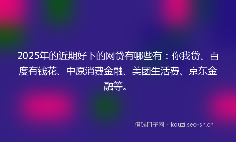 2025年的近期好下的网贷有哪些有：你我贷、百度有钱花、中原消费金融、美团生活费、京东金融等。
