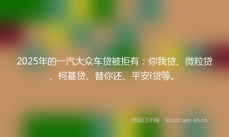 2025年的一汽大众车贷被拒有:你我贷、微粒贷、柯基贷、替你还、平安i贷等。