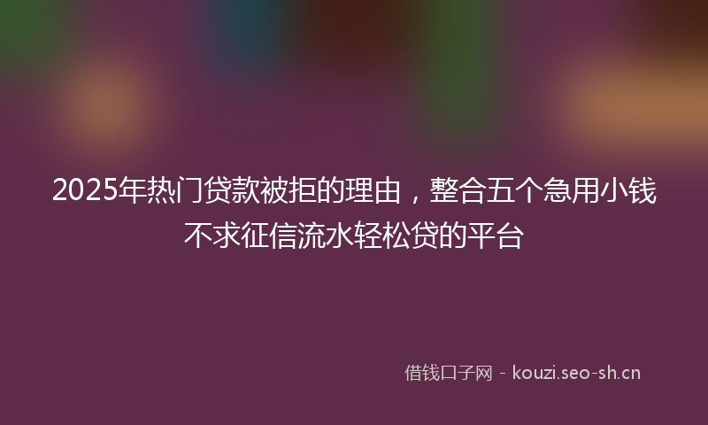 2025年热门贷款被拒的理由，整合五个急用小钱不求征信流水轻松贷的平台