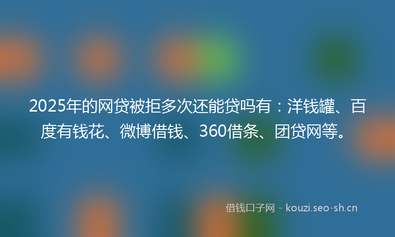 2025年的网贷被拒多次还能贷吗有：洋钱罐、百度有钱花、微博借钱、360借条、团贷网等。