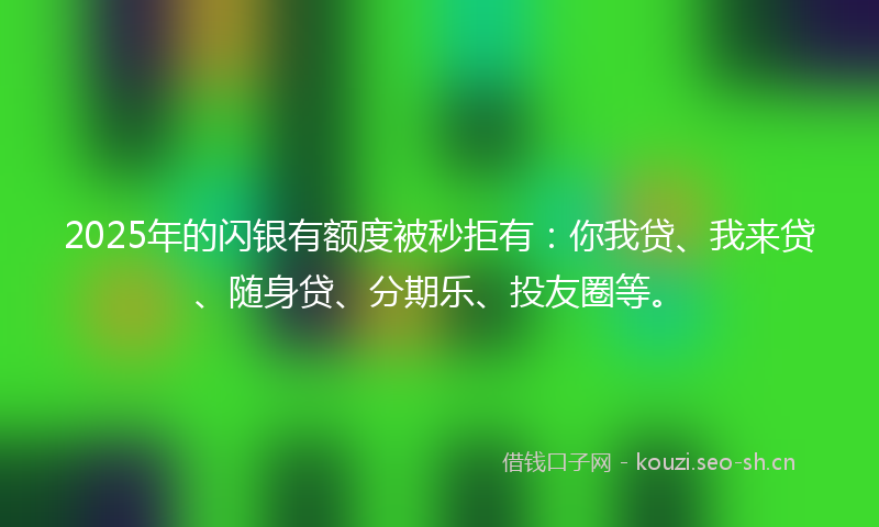 2025年的闪银有额度被秒拒有:你我贷、我来贷、随身贷、分期乐、投友圈等。