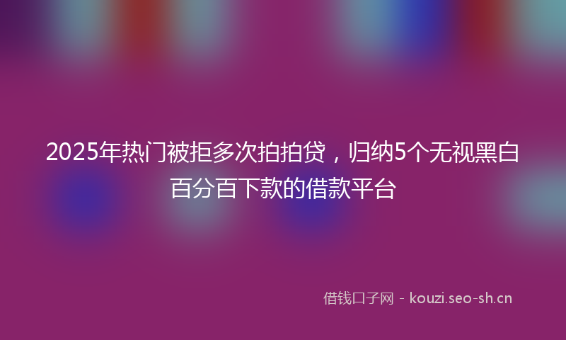 2025年热门被拒多次拍拍贷，归纳5个无视黑白百分百下款的借款平台