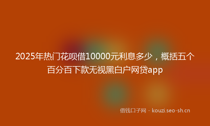 2025年热门花呗借10000元利息多少，概括五个百分百下款无视黑白户网贷app