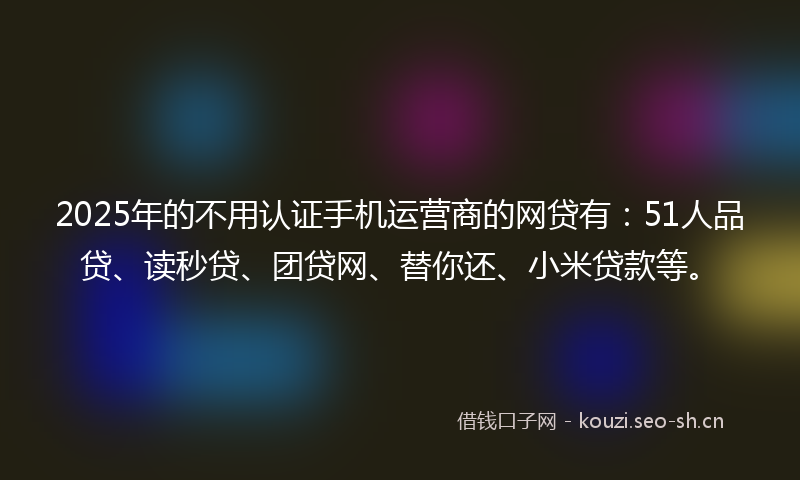 2025年的不用认证手机运营商的网贷有：51人品贷、读秒贷、团贷网、替你还、小米贷款等。