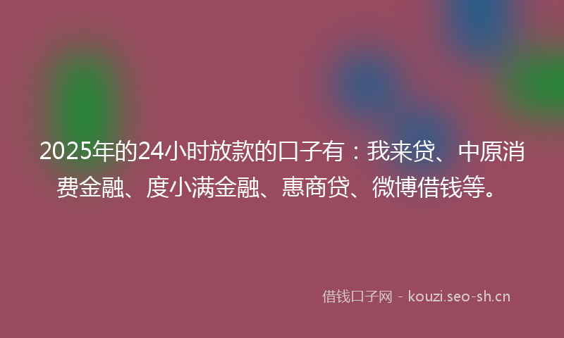 2025年的24小时放款的口子有：我来贷、中原消费金融、度小满金融、惠商贷、微博借钱等。