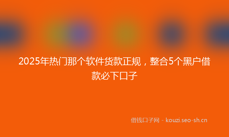 2025年热门那个软件货款正规，整合5个黑户借款必下口子