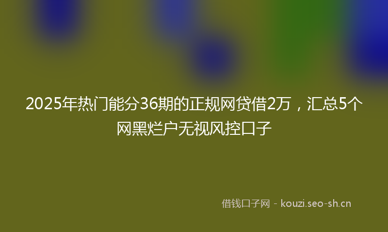 2025年热门能分36期的正规网贷借2万，汇总5个网黑烂户无视风控口子
