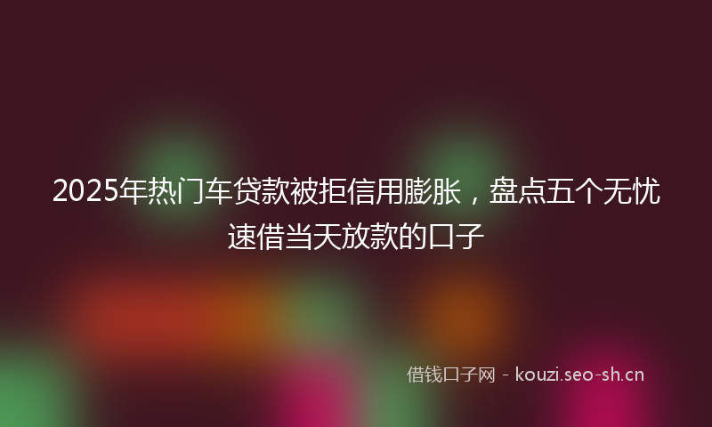 2025年热门车贷款被拒信用膨胀，盘点五个无忧速借当天放款的口子