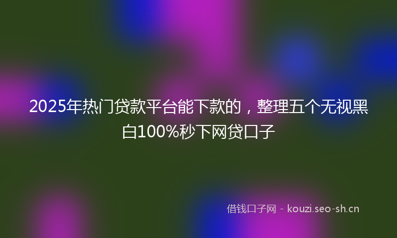2025年热门贷款平台能下款的，整理五个无视黑白100%秒下网贷口子