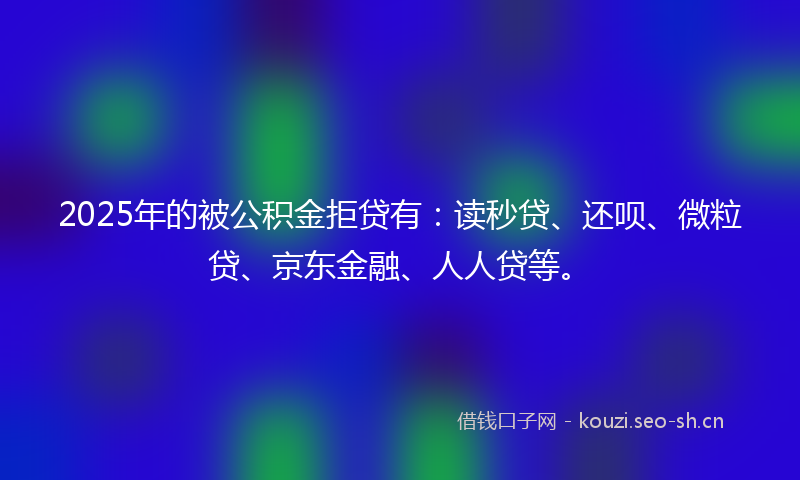 2025年的被公积金拒贷有：读秒贷、还呗、微粒贷、京东金融、人人贷等。