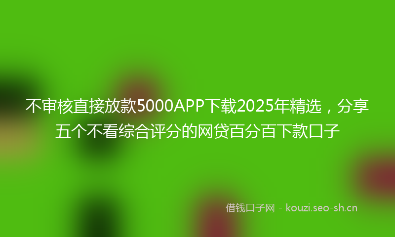 不审核直接放款5000APP下载2025年精选，分享五个不看综合评分的网贷百分百下款口子