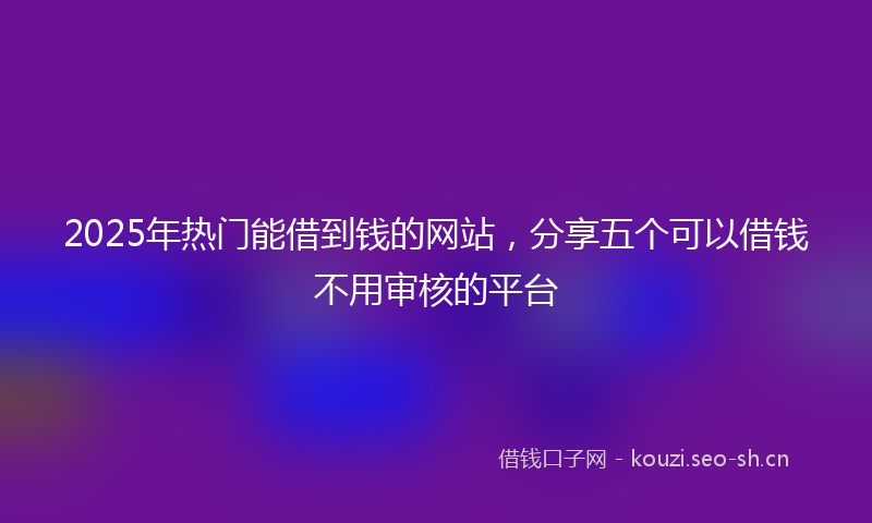 2025年热门能借到钱的网站，分享五个可以借钱不用审核的平台