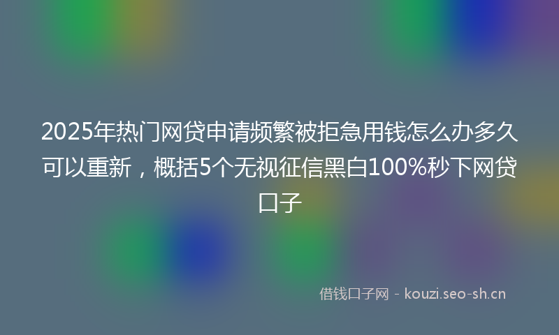 2025年热门网贷申请频繁被拒急用钱怎么办多久可以重新，概括5个无视征信黑白100%秒下网贷口子