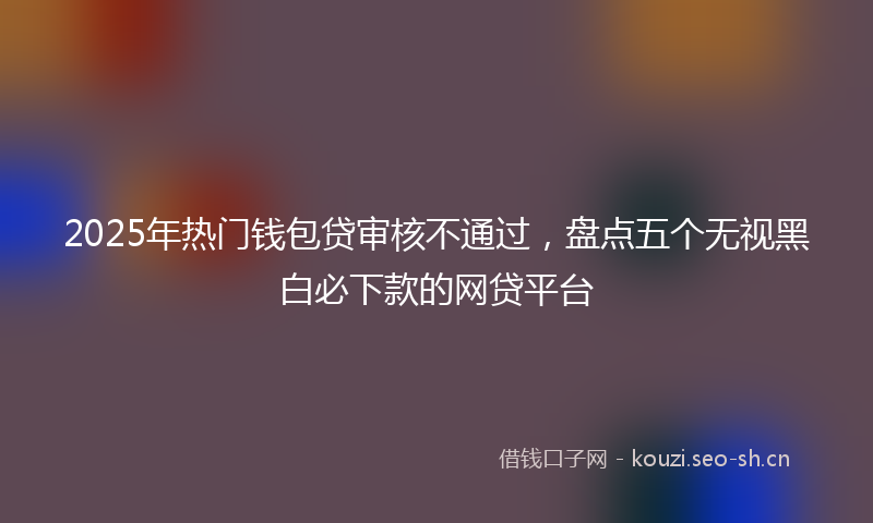 2025年热门钱包贷审核不通过，盘点五个无视黑白必下款的网贷平台