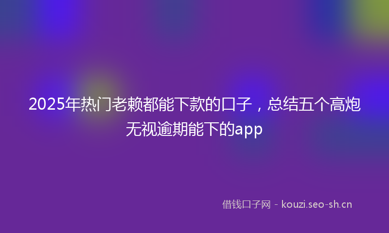 2025年热门老赖都能下款的口子，总结五个高炮无视逾期能下的app