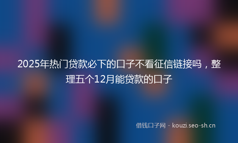 2025年热门贷款必下的口子不看征信链接吗,整理五个12月能贷款的口子