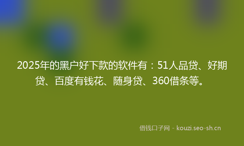 2025年的黑户好下款的软件有：51人品贷、好期贷、百度有钱花、随身贷、360借条等。