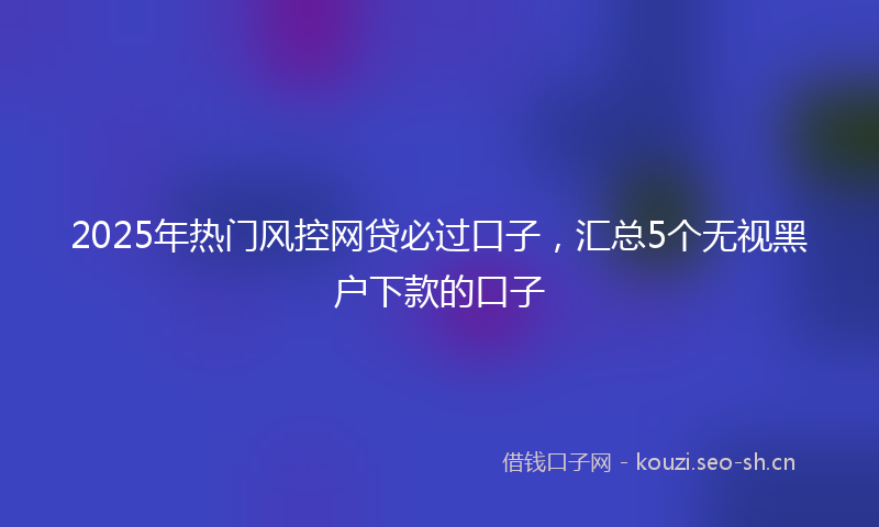 2025年热门风控网贷必过口子，汇总5个无视黑户下款的口子
