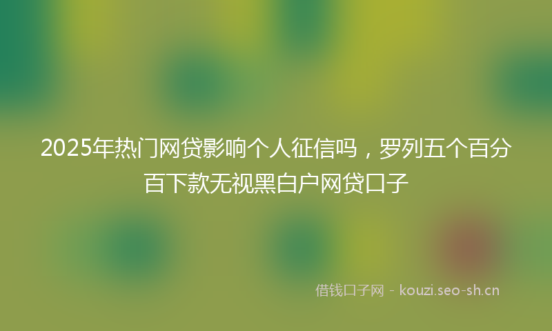2025年热门网贷影响个人征信吗，罗列五个百分百下款无视黑白户网贷口子