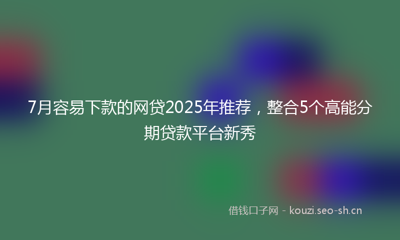 7月容易下款的网贷2025年推荐,整合5个高能分期贷款平台新秀