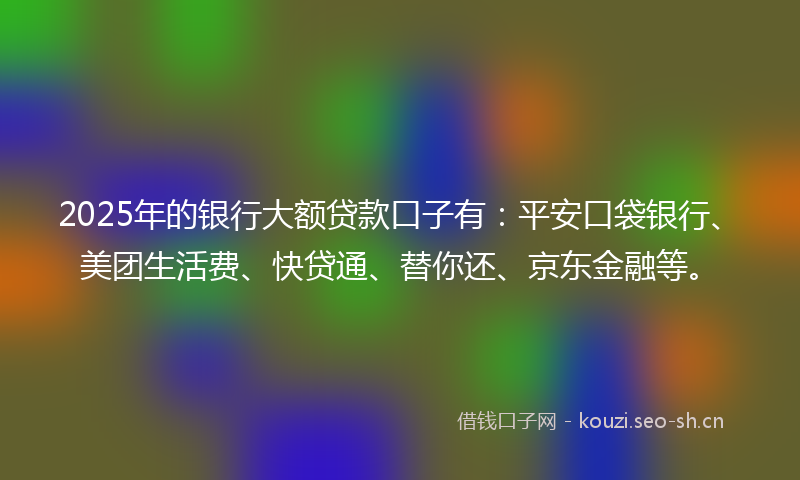 2025年的银行大额贷款口子有：平安口袋银行、美团生活费、快贷通、替你还、京东金融等。