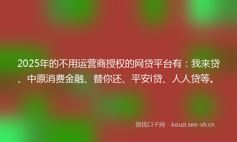 2025年的不用运营商授权的网贷平台有：我来贷、中原消费金融、替你还、平安i贷、人人贷等。
