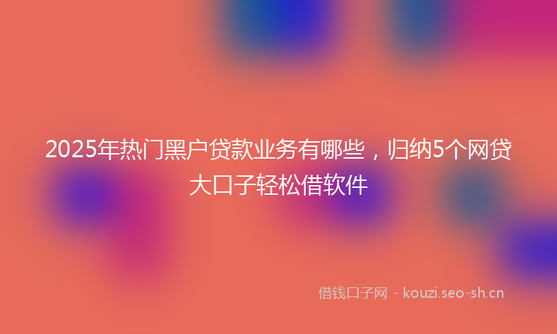 2025年热门黑户贷款业务有哪些，归纳5个网贷大口子轻松借软件