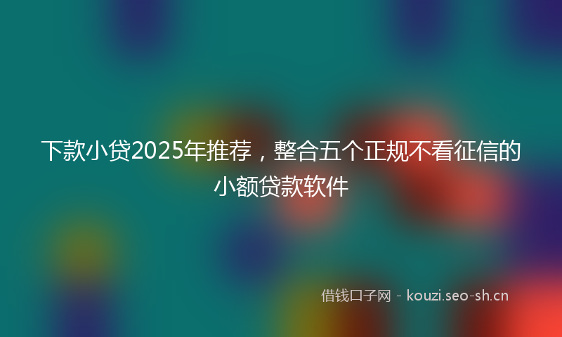 下款小贷2025年推荐，整合五个正规不看征信的小额贷款软件