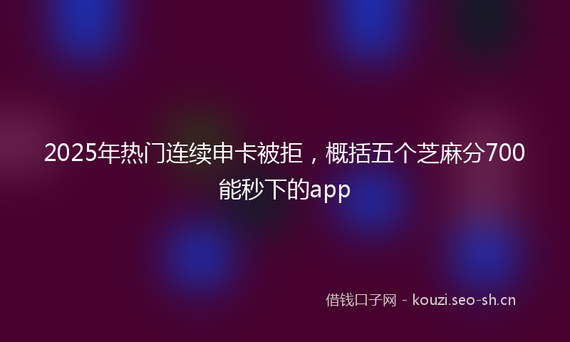 2025年热门连续申卡被拒，概括五个芝麻分700能秒下的app