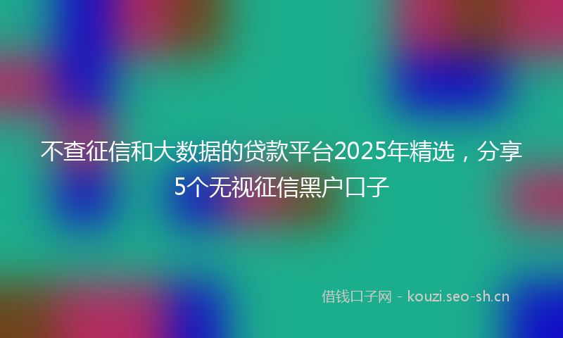 不查征信和大数据的贷款平台2025年精选，分享5个无视征信黑户口子