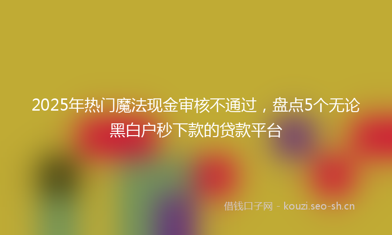 2025年热门魔法现金审核不通过，盘点5个无论黑白户秒下款的贷款平台