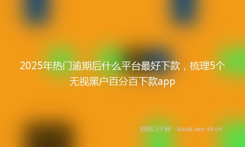 2025年热门逾期后什么平台最好下款，梳理5个无视黑户百分百下款app